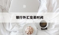 银行外汇交易时间(外汇指定银行有哪些)