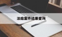 法庭案件结果查询(法院庭审结果在哪查询)