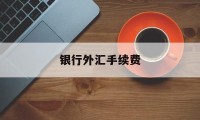 银行外汇手续费(银行外汇手续费免费 扣费方选择)