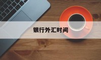 银行外汇时间(银行外汇几点下班)