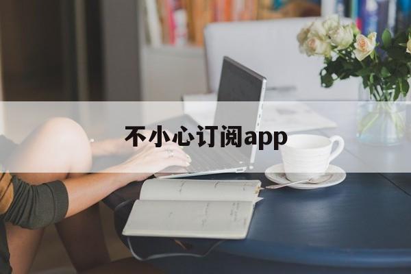 不小心订阅app(不小心订阅了付费软件怎么取消)